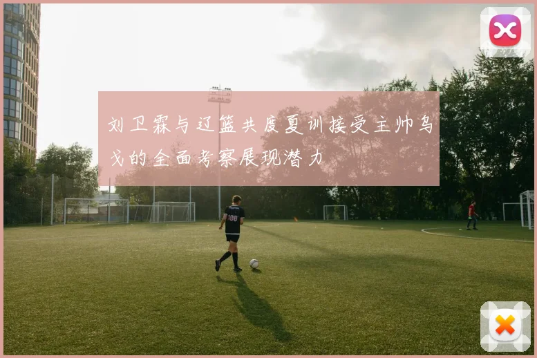 刘卫霖与辽篮共度夏训接受主帅乌戈的全面考察展现潜力