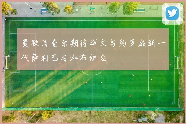 曼联马奎尔期待海文与约罗成新一代萨利巴与加布组合
