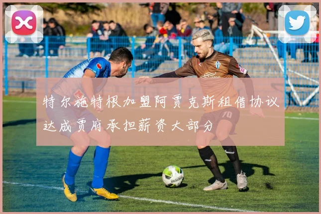 特尔施特根加盟阿贾克斯租借协议达成贾府承担薪资大部分