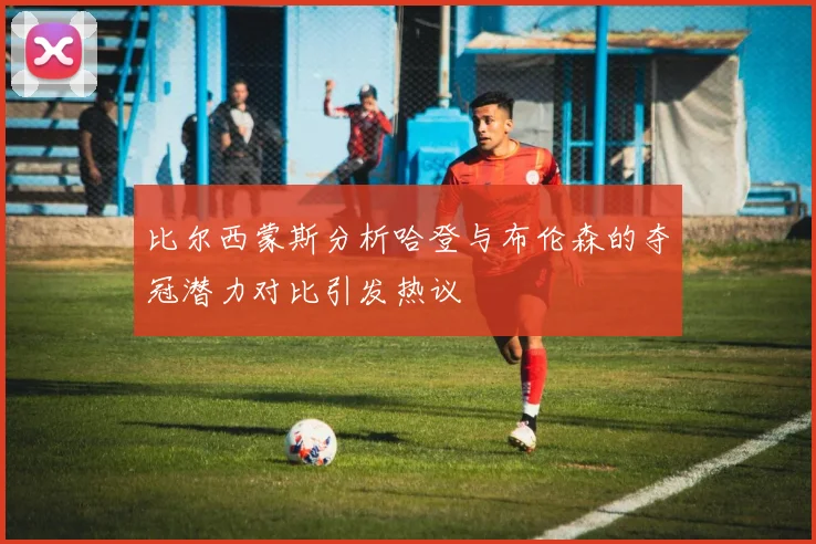 比尔西蒙斯分析哈登与布伦森的夺冠潜力对比引发热议