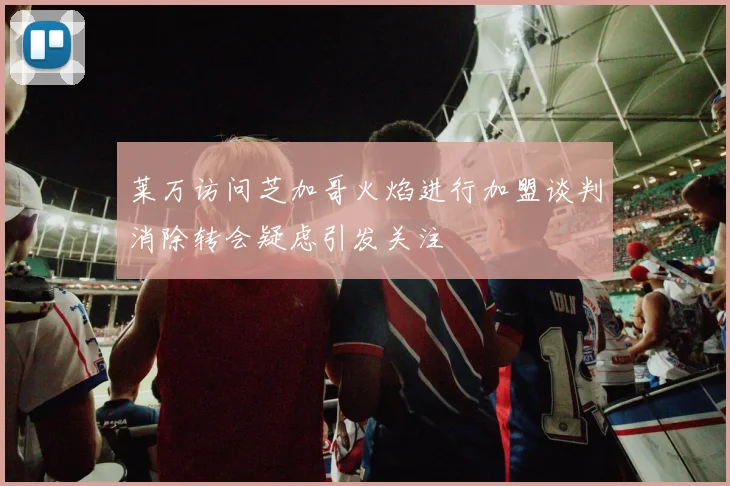 莱万访问芝加哥火焰进行加盟谈判消除转会疑虑引发关注