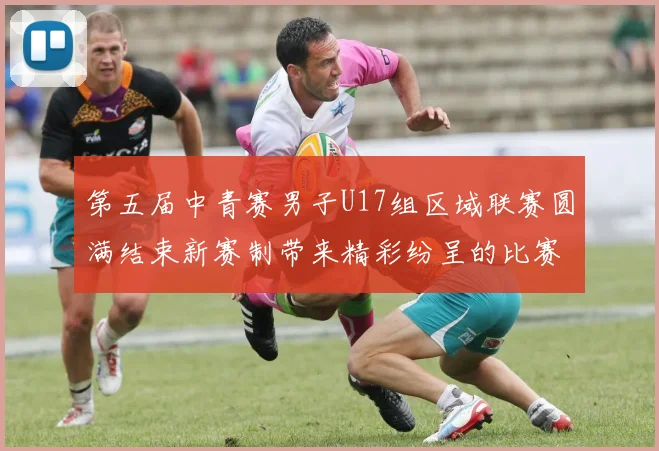 第五届中青赛男子U17组区域联赛圆满结束新赛制带来精彩纷呈的比赛体验
