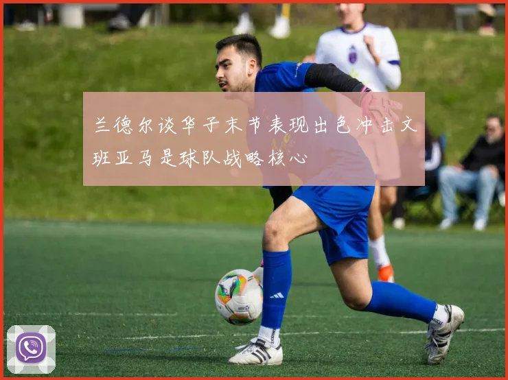 兰德尔谈华子末节表现出色冲击文班亚马是球队战略核心