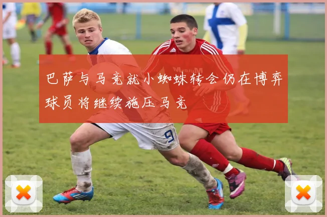 巴萨与马竞就小蜘蛛转会仍在博弈球员将继续施压马竞
