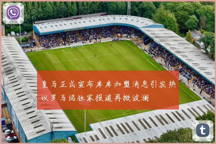 皇马正式宣布库库加盟消息引发热议罗马诺独家报道再掀波澜