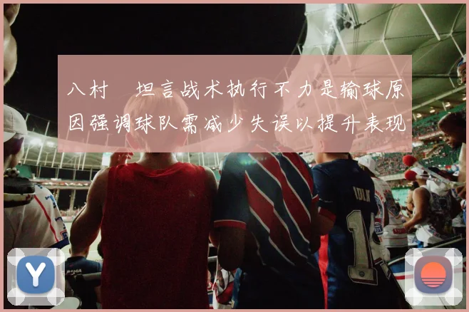 八村塁坦言战术执行不力是输球原因强调球队需减少失误以提升表现