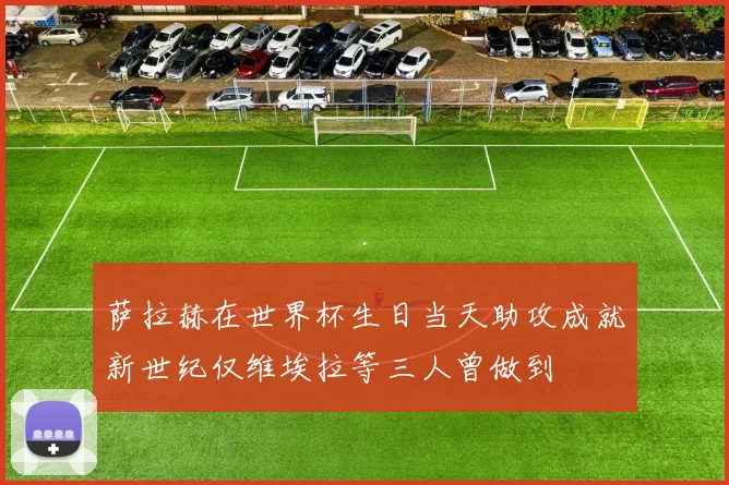 萨拉赫在世界杯生日当天助攻成就新世纪仅维埃拉等三人曾做到