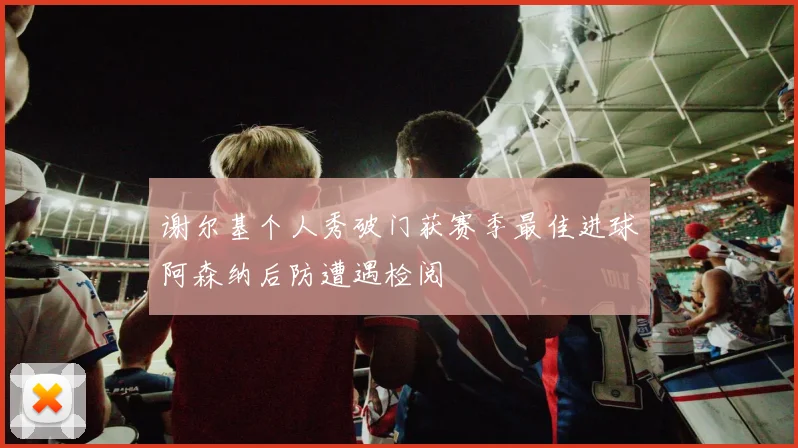 谢尔基个人秀破门获赛季最佳进球阿森纳后防遭遇检阅