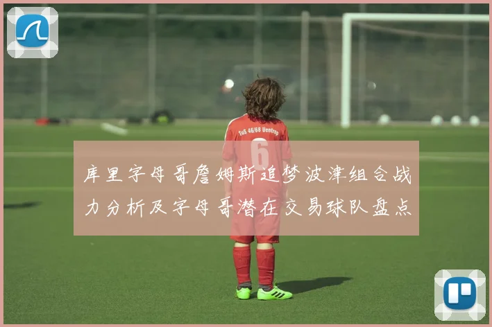 库里字母哥詹姆斯追梦波津组合战力分析及字母哥潜在交易球队盘点