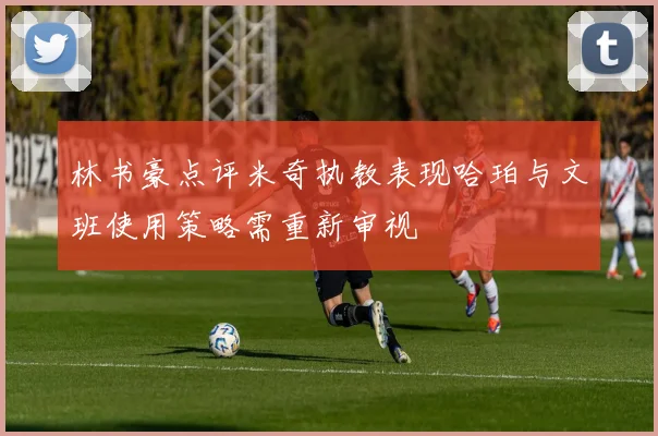 林书豪点评米奇执教表现哈珀与文班使用策略需重新审视