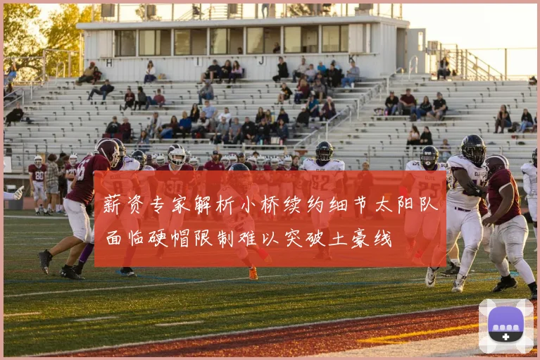 薪资专家解析小桥续约细节太阳队面临硬帽限制难以突破土豪线