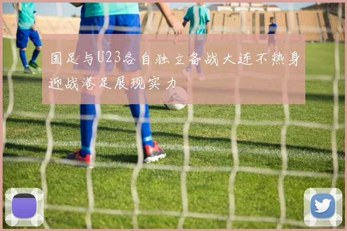 国足与U23各自独立备战大连不热身迎战港足展现实力
