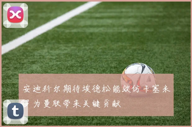 安迪科尔期待埃德松能效仿卡塞米罗为曼联带来关键贡献