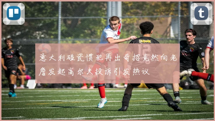 意大利碰瓷惯犯再出奇招竟然向老詹发起高尔夫投诉引发热议